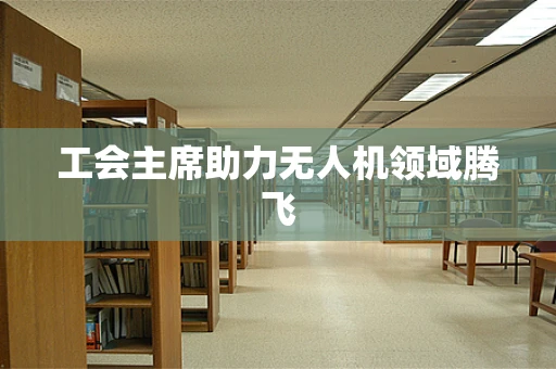 工会主席助力无人机领域腾飞