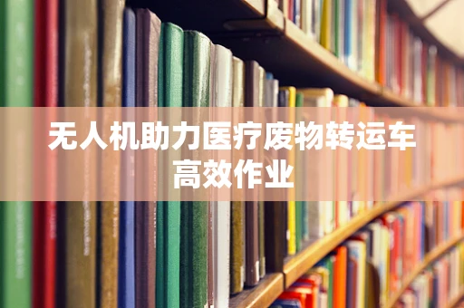无人机助力医疗废物转运车高效作业