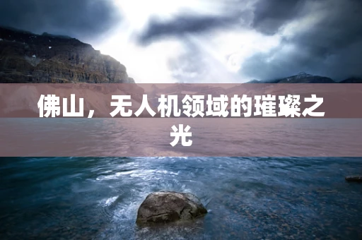 佛山，无人机领域的璀璨之光