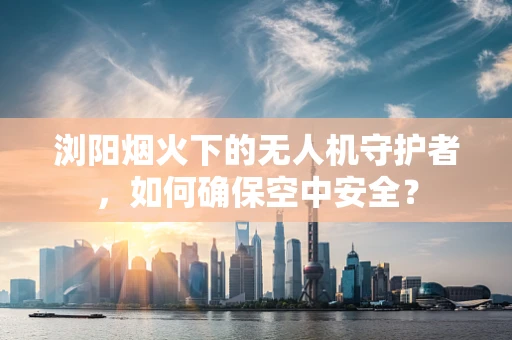 浏阳烟火下的无人机守护者，如何确保空中安全？