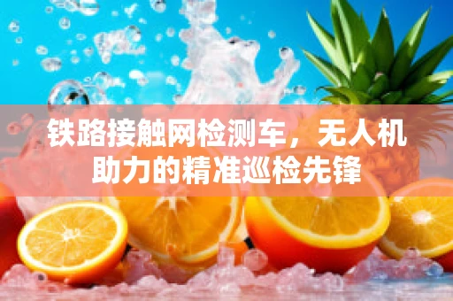 铁路接触网检测车，无人机助力的精准巡检先锋