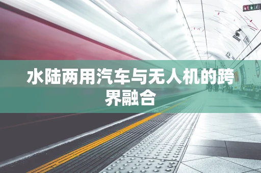 水陆两用汽车与无人机的跨界融合
