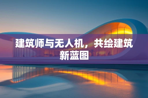 建筑师与无人机，共绘建筑新蓝图