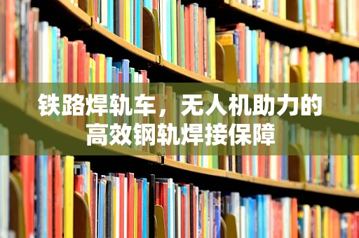铁路焊轨车，无人机助力的高效钢轨焊接保障
