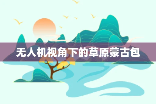 无人机视角下的草原蒙古包