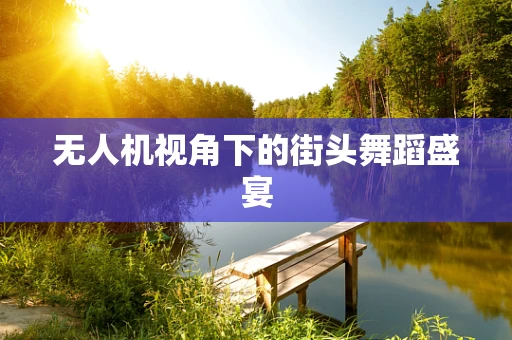 无人机视角下的街头舞蹈盛宴