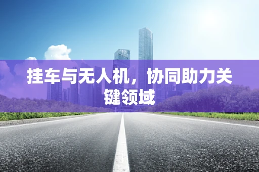 挂车与无人机，协同助力关键领域