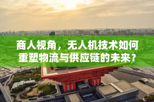 商人视角，无人机技术如何重塑物流与供应链的未来？
