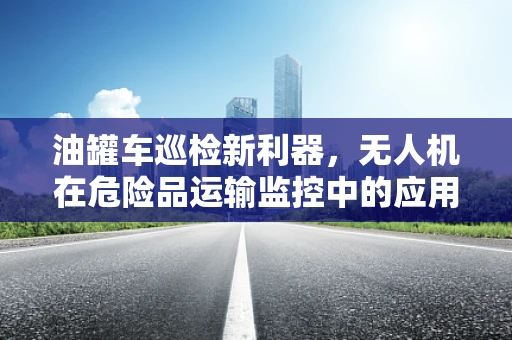 油罐车巡检新利器，无人机在危险品运输监控中的应用挑战