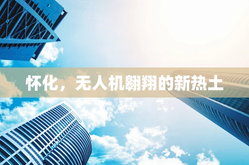 怀化，无人机翱翔的新热土