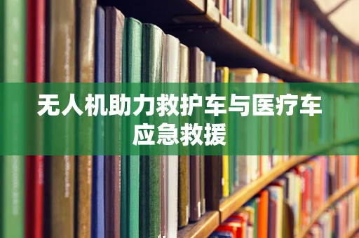 无人机助力救护车与医疗车应急救援