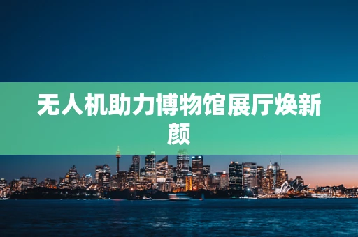 无人机助力博物馆展厅焕新颜