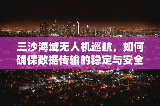 三沙海域无人机巡航，如何确保数据传输的稳定与安全？