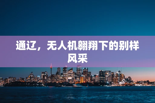 通辽，无人机翱翔下的别样风采