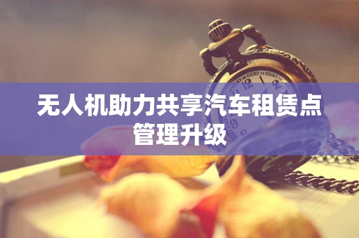 无人机助力共享汽车租赁点管理升级