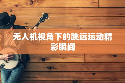 无人机视角下的跳远运动精彩瞬间