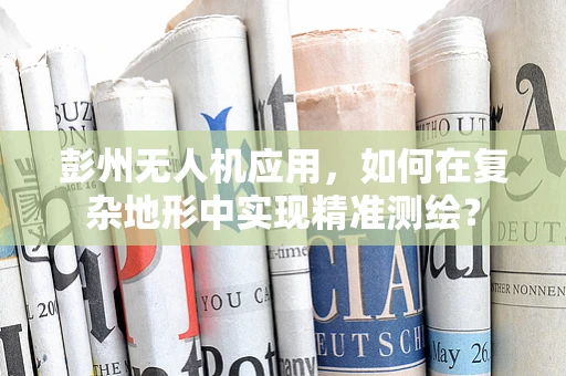 彭州无人机应用，如何在复杂地形中实现精准测绘？