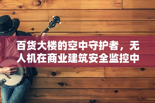 百货大楼的空中守护者，无人机在商业建筑安全监控中的应用挑战