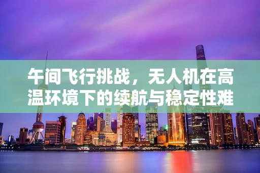 午间飞行挑战，无人机在高温环境下的续航与稳定性难题