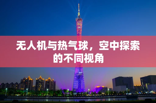 无人机与热气球，空中探索的不同视角