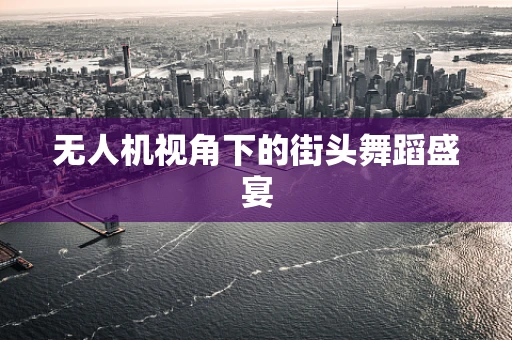 无人机视角下的街头舞蹈盛宴