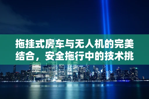 拖挂式房车与无人机的完美结合，安全拖行中的技术挑战与解决方案