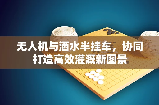 无人机与洒水半挂车，协同打造高效灌溉新图景
