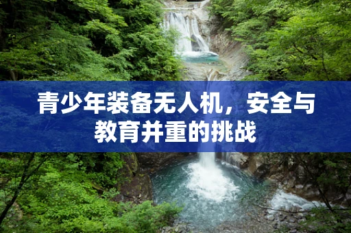 青少年装备无人机，安全与教育并重的挑战
