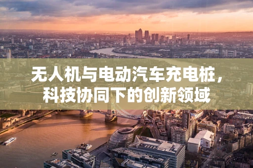 无人机与电动汽车充电桩，科技协同下的创新领域