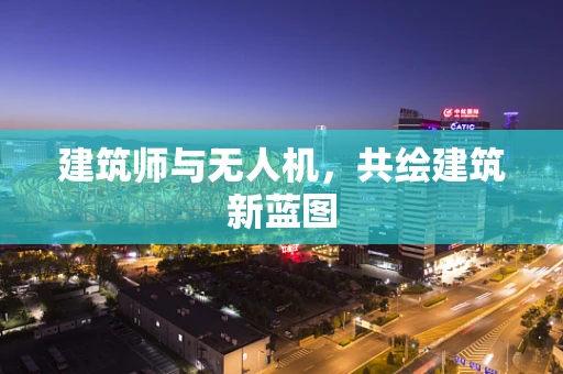 建筑师与无人机，共绘建筑新蓝图