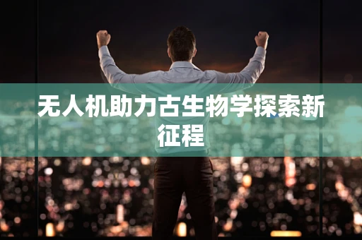无人机助力古生物学探索新征程