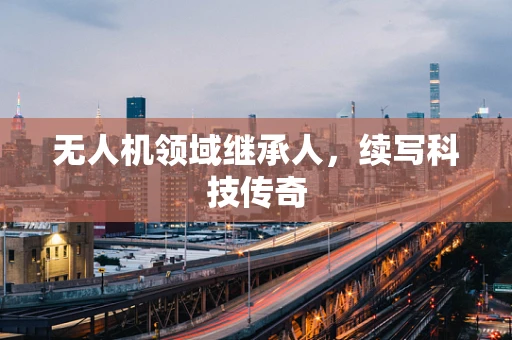 无人机领域继承人，续写科技传奇