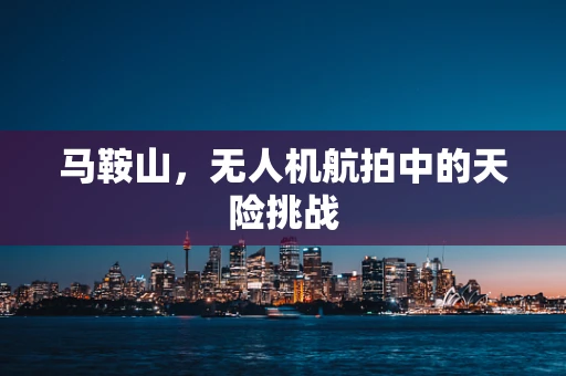 马鞍山，无人机航拍中的天险挑战