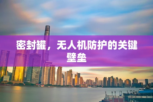 密封罐，无人机防护的关键壁垒