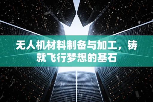 无人机材料制备与加工，铸就飞行梦想的基石