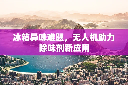 冰箱异味难题，无人机助力除味剂新应用