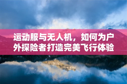 运动服与无人机，如何为户外探险者打造完美飞行体验？
