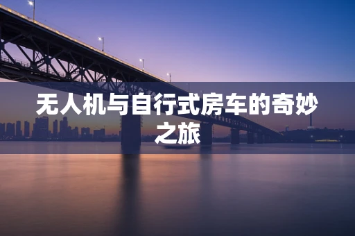 无人机与自行式房车的奇妙之旅