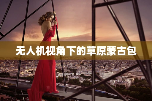 无人机视角下的草原蒙古包