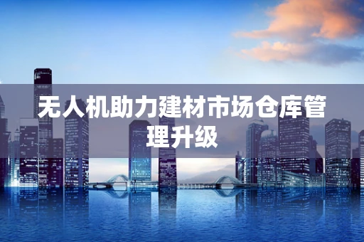 无人机助力建材市场仓库管理升级