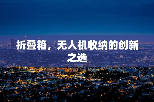 折叠箱，无人机收纳的创新之选