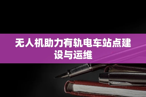 无人机助力有轨电车站点建设与运维