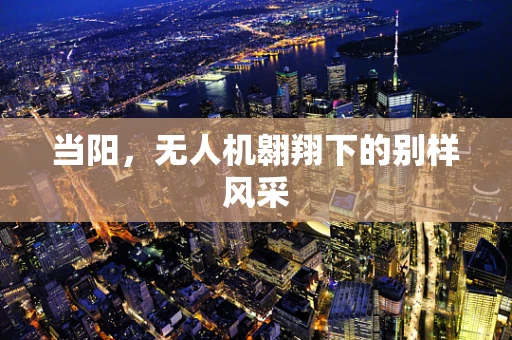 当阳，无人机翱翔下的别样风采