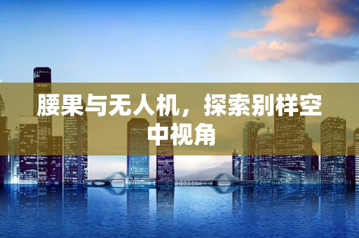 腰果与无人机，探索别样空中视角