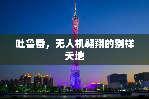 吐鲁番，无人机翱翔的别样天地