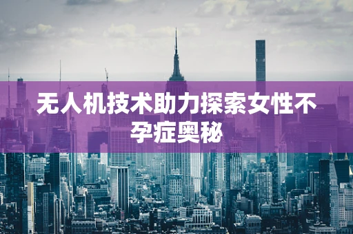 无人机技术助力探索女性不孕症奥秘
