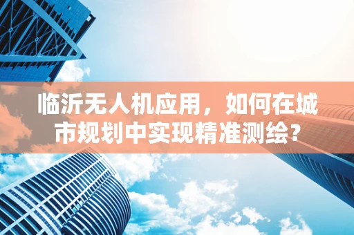 临沂无人机应用，如何在城市规划中实现精准测绘？