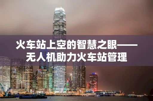 火车站上空的智慧之眼——无人机助力火车站管理