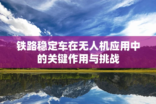 铁路稳定车在无人机应用中的关键作用与挑战