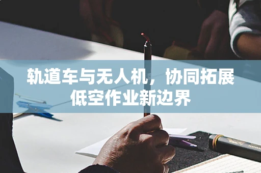 轨道车与无人机，协同拓展低空作业新边界
